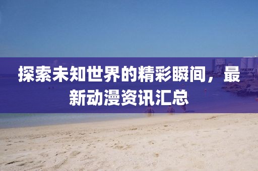 探索未知世界的精彩瞬间，最新动漫资讯汇总
