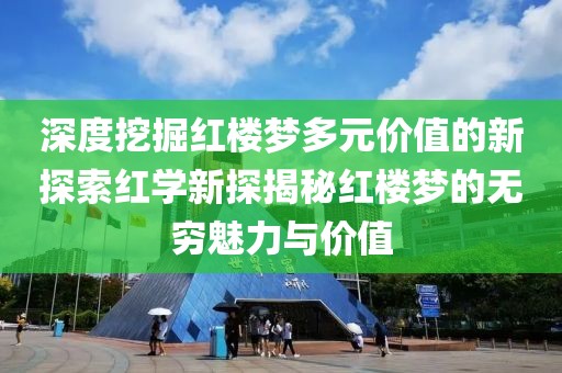 深度挖掘红楼梦多元价值的新探索红学新探揭秘红楼梦的无穷魅力与价值