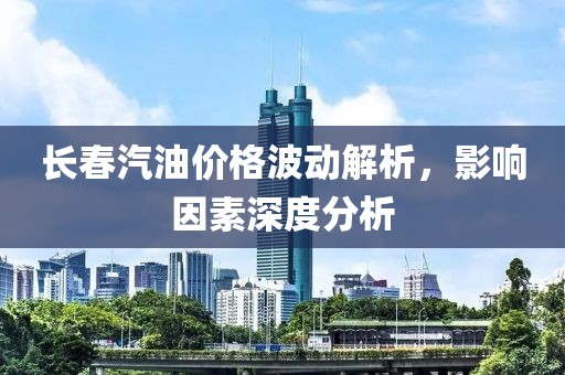 长春汽油价格波动解析，影响因素深度分析