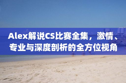 Alex解说CS比赛全集，激情、专业与深度剖析的全方位视角