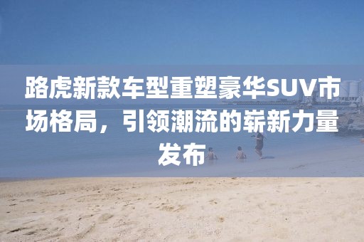 路虎新款车型重塑豪华SUV市场格局，引领潮流的崭新力量发布