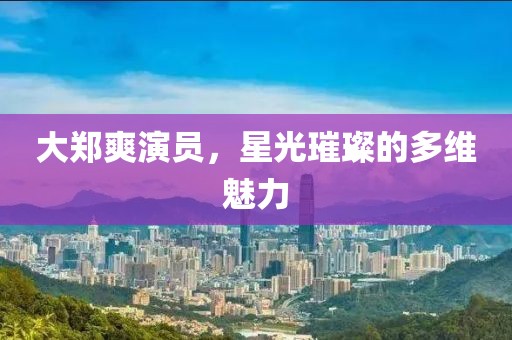 大郑爽演员，星光璀璨的多维魅力
