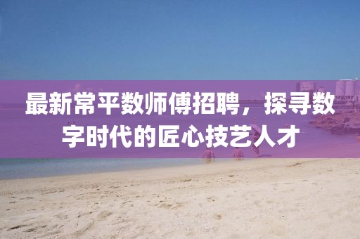 最新常平数师傅招聘，探寻数字时代的匠心技艺人才