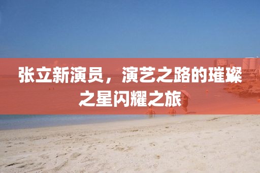 张立新演员，演艺之路的璀璨之星闪耀之旅
