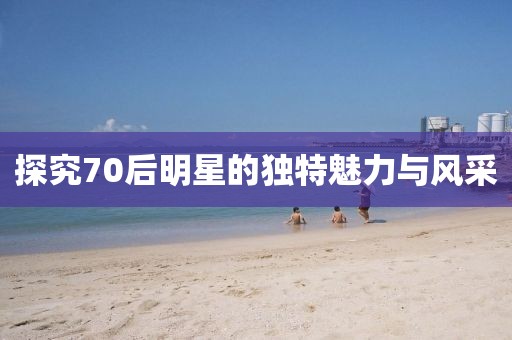 探究70后明星的独特魅力与风采