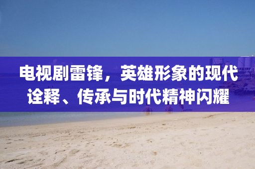 电视剧雷锋，英雄形象的现代诠释、传承与时代精神闪耀