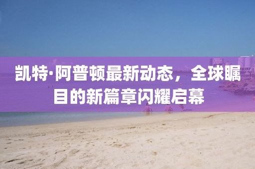 凯特·阿普顿最新动态，全球瞩目的新篇章闪耀启幕