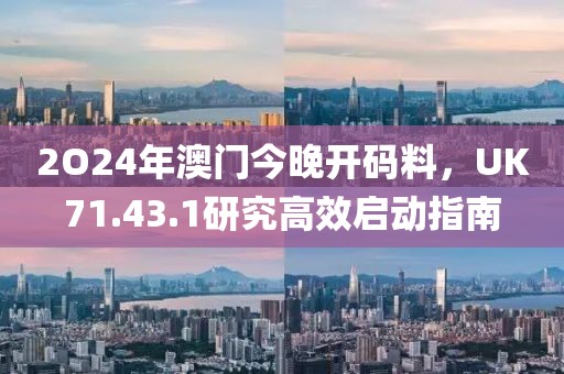 2O24年澳门今晚开码料，UK71.43.1研究高效启动指南
