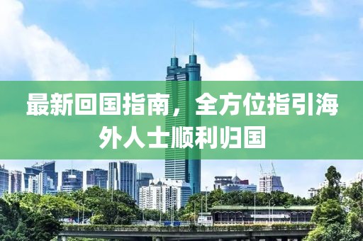 最新回国指南，全方位指引海外人士顺利归国