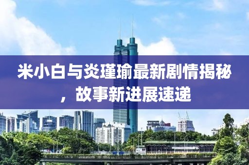 米小白与炎瑾瑜最新剧情揭秘，故事新进展速递