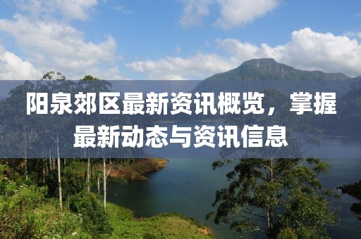 阳泉郊区最新资讯概览，掌握最新动态与资讯信息