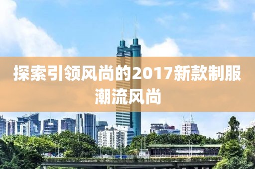 探索引领风尚的2017新款制服潮流风尚