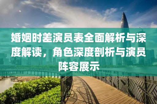 婚姻时差演员表全面解析与深度解读，角色深度剖析与演员阵容展示