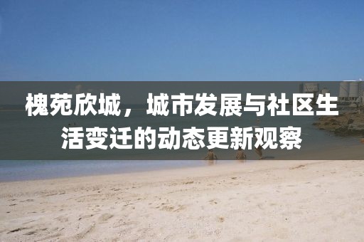 槐苑欣城，城市发展与社区生活变迁的动态更新观察