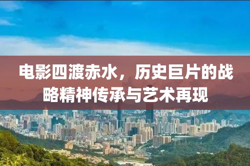 电影四渡赤水，历史巨片的战略精神传承与艺术再现