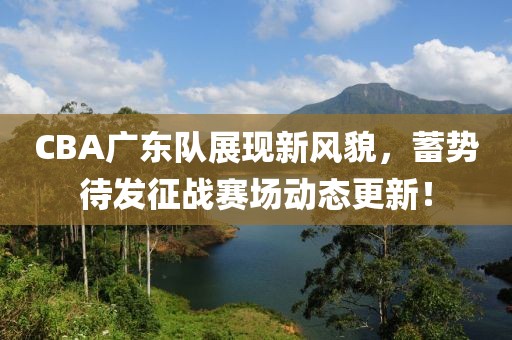 CBA广东队展现新风貌，蓄势待发征战赛场动态更新！