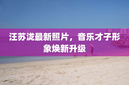 汪苏泷最新照片，音乐才子形象焕新升级
