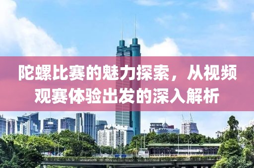 陀螺比赛的魅力探索，从视频观赛体验出发的深入解析