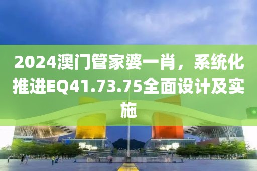 2024澳门管家婆一肖，系统化推进EQ41.73.75全面设计及实施
