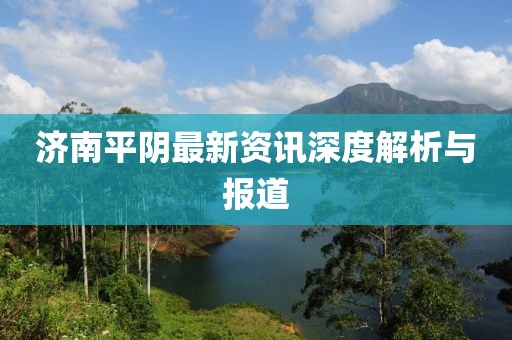 济南平阴最新资讯深度解析与报道