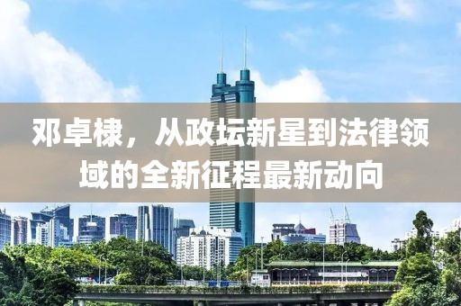 邓卓棣，从政坛新星到法律领域的全新征程最新动向