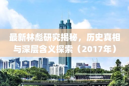 最新林彪研究揭秘，历史真相与深层含义探索（2017年）