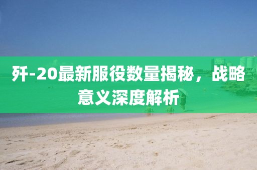 歼-20最新服役数量揭秘，战略意义深度解析
