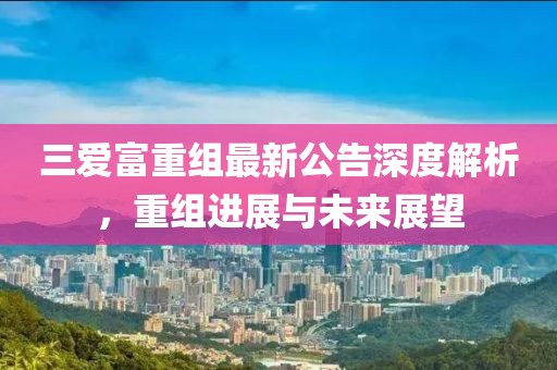 三爱富重组最新公告深度解析，重组进展与未来展望