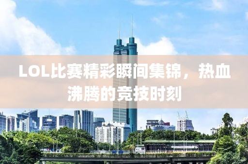 LOL比赛精彩瞬间集锦，热血沸腾的竞技时刻