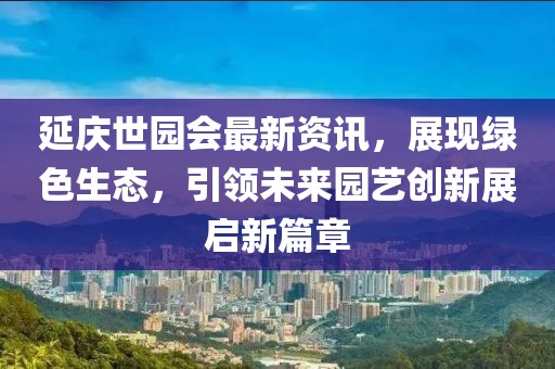 延庆世园会最新资讯，展现绿色生态，引领未来园艺创新展启新篇章