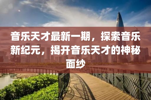 音乐天才最新一期，探索音乐新纪元，揭开音乐天才的神秘面纱
