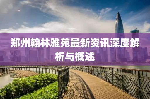 郑州翰林雅苑最新资讯深度解析与概述