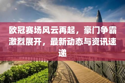 欧冠赛场风云再起，豪门争霸激烈展开，最新动态与资讯速递
