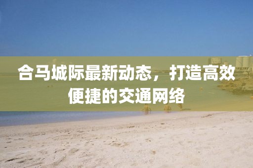 合马城际最新动态，打造高效便捷的交通网络