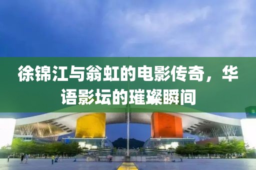 徐锦江与翁虹的电影传奇，华语影坛的璀璨瞬间