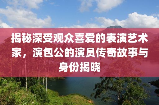 揭秘深受观众喜爱的表演艺术家，演包公的演员传奇故事与身份揭晓