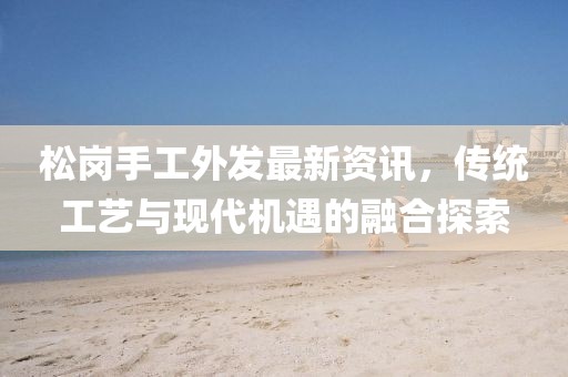 松岗手工外发最新资讯，传统工艺与现代机遇的融合探索