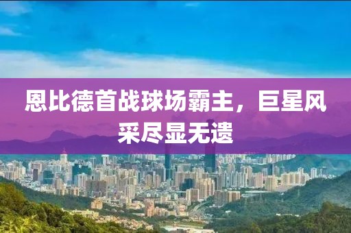 恩比德首战球场霸主，巨星风采尽显无遗