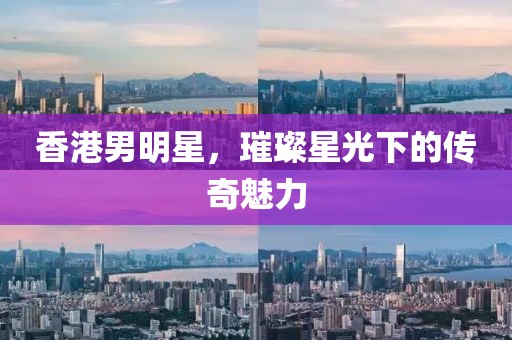 香港男明星，璀璨星光下的传奇魅力