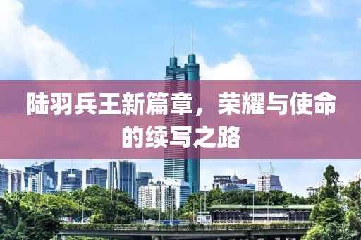 陆羽兵王新篇章，荣耀与使命的续写之路