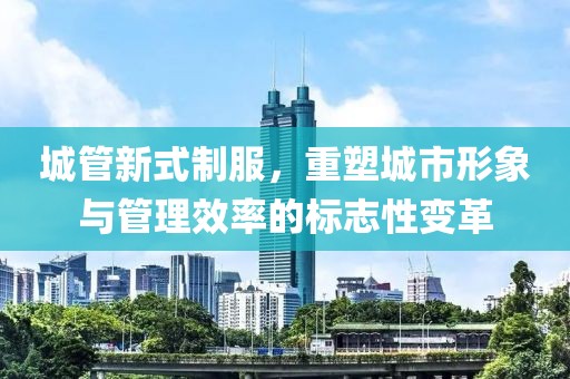 城管新式制服，重塑城市形象与管理效率的标志性变革