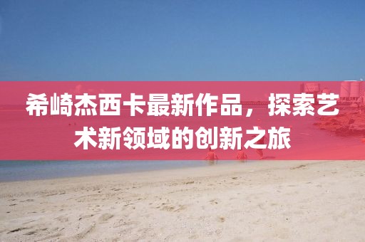 希崎杰西卡最新作品，探索艺术新领域的创新之旅