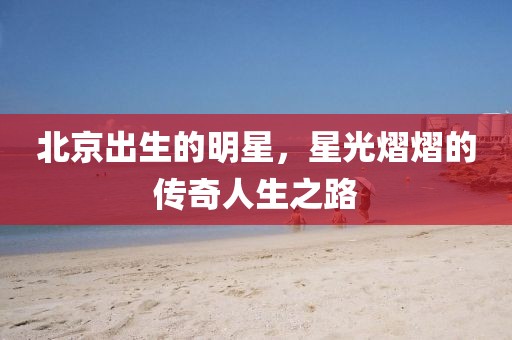北京出生的明星，星光熠熠的传奇人生之路