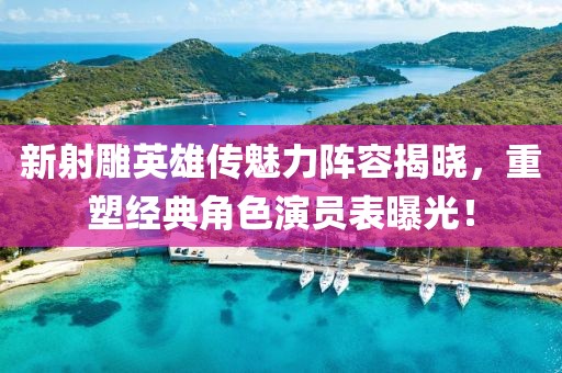 新射雕英雄传魅力阵容揭晓，重塑经典角色演员表曝光！