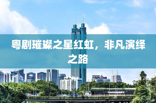 粤剧璀璨之星红虹，非凡演绎之路