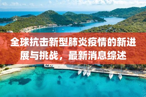 全球抗击新型肺炎疫情的新进展与挑战，最新消息综述