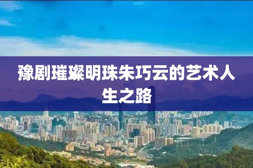 豫剧璀璨明珠朱巧云的艺术人生之路