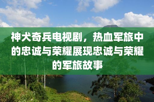 神犬奇兵电视剧，热血军旅中的忠诚与荣耀展现忠诚与荣耀的军旅故事