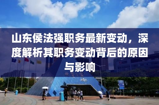 山东侯法强职务最新变动，深度解析其职务变动背后的原因与影响
