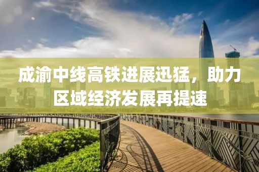 成渝中线高铁进展迅猛，助力区域经济发展再提速